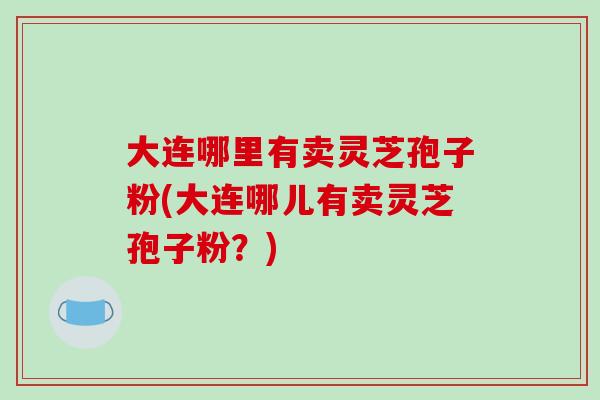 大连哪里有卖灵芝孢子粉(大连哪儿有卖灵芝孢子粉?)