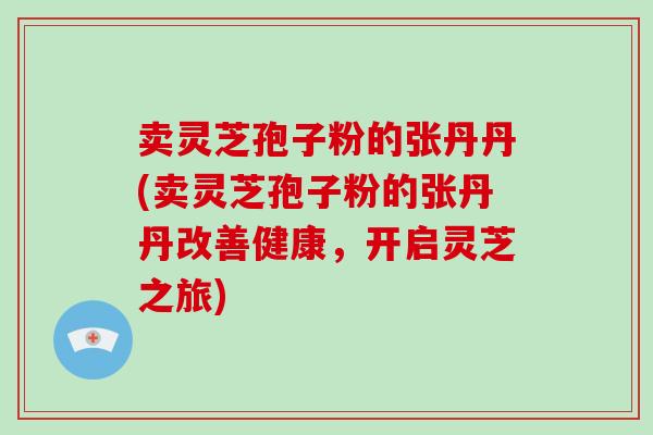 卖灵芝孢子粉的张丹丹(卖灵芝孢子粉的张丹丹改善健康,开启灵芝之旅)