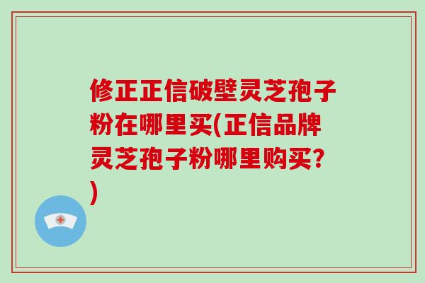 修正正信破壁灵芝孢子粉在哪里买(正信品牌灵芝孢子粉哪里购买?)