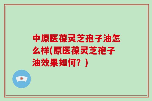中原医葆灵芝孢子油怎么样(原医葆灵芝孢子油效果如何?)