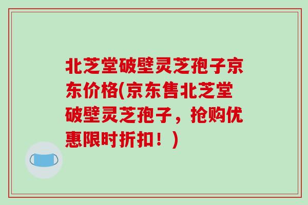北芝堂破壁灵芝孢子京东价格(京东售北芝堂破壁灵芝孢子，抢购优惠限时折扣！)