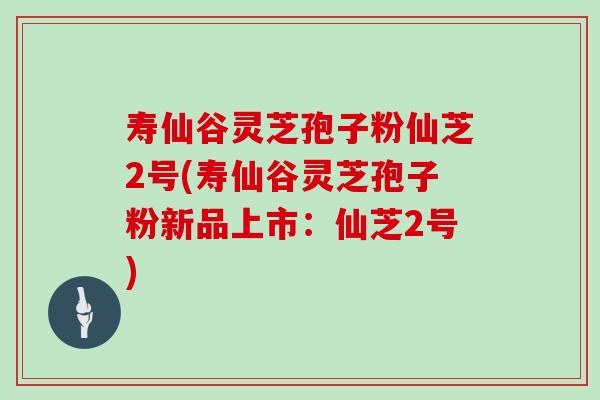 寿仙谷灵芝孢子粉仙芝2号(寿仙谷灵芝孢子粉新品上市：仙芝2号)
