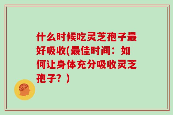 什么时候吃灵芝孢子最好吸收(最佳时间:如何让身体充分吸收灵芝孢子?)