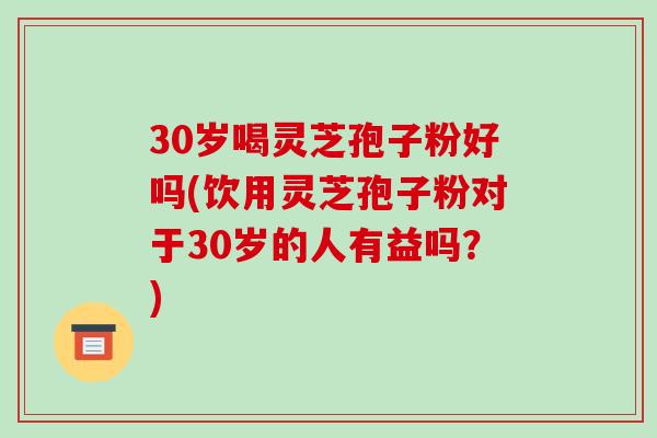 30岁喝灵芝孢子粉好吗(饮用灵芝孢子粉对于30岁的人有益吗?)