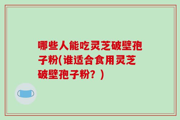 哪些人能吃灵芝破壁孢子粉(谁适合食用灵芝破壁孢子粉?)