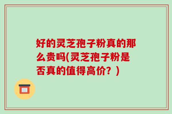 好的灵芝孢子粉真的那么贵吗(灵芝孢子粉是否真的值得高价?)