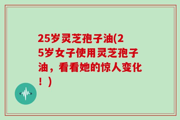 25岁灵芝孢子油(25岁女子使用灵芝孢子油，看看她的惊人变化！)
