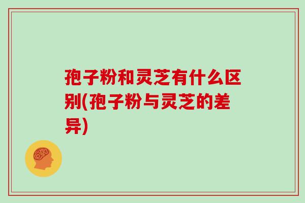 孢子粉和灵芝有什么区别(孢子粉与灵芝的差异)