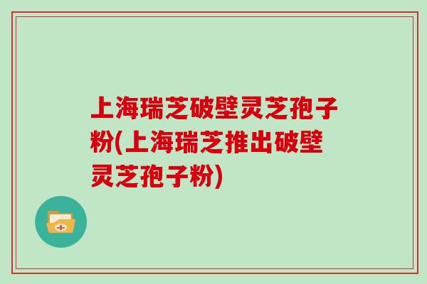 上海瑞芝破壁灵芝孢子粉(上海瑞芝推出破壁灵芝孢子粉)