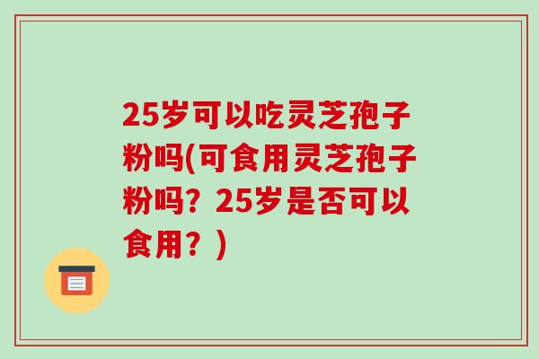 25岁可以吃灵芝孢子粉吗(可食用灵芝孢子粉吗？25岁是否可以食用？)