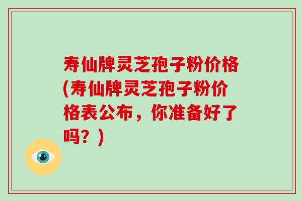 寿仙牌灵芝孢子粉价格(寿仙牌灵芝孢子粉价格表公布,你准备好了吗?)