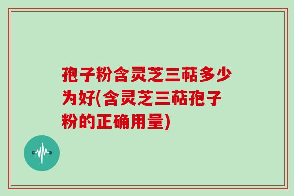 孢子粉含灵芝三萜多少为好(含灵芝三萜孢子粉的正确用量)