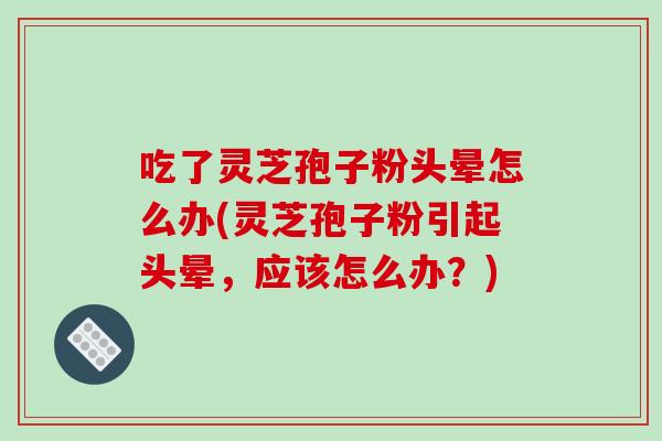 吃了灵芝孢子粉头晕怎么办(灵芝孢子粉引起头晕,应该怎么办?)