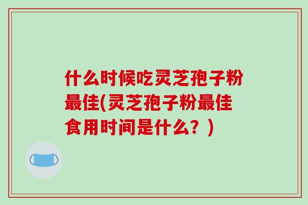 什么时候吃灵芝孢子粉最佳(灵芝孢子粉最佳食用时间是什么?)
