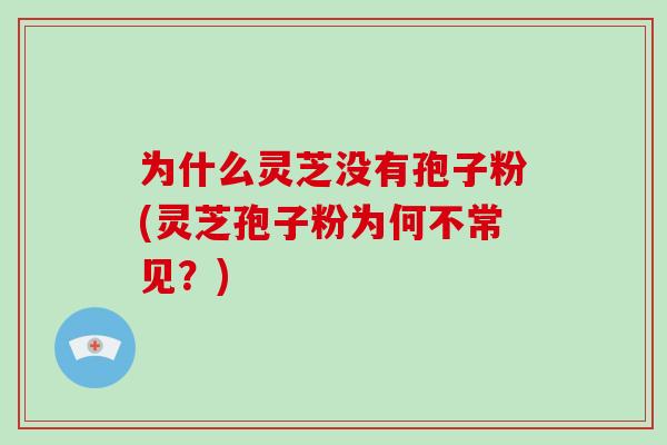 为什么灵芝没有孢子粉(灵芝孢子粉为何不常见?)