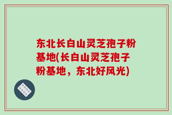 东北长白山灵芝孢子粉基地(长白山灵芝孢子粉基地,东北好风光)