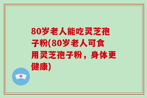 80岁老人能吃灵芝孢子粉(80岁老人可食用灵芝孢子粉,身体更健康)