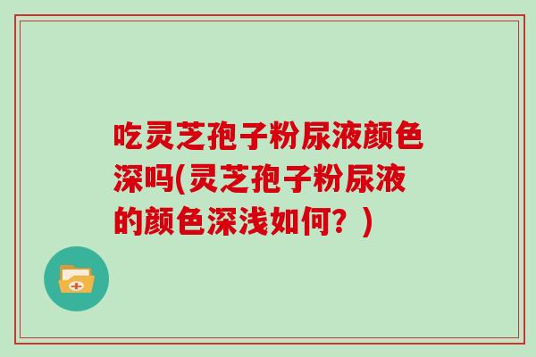 吃灵芝孢子粉尿液颜色深吗(灵芝孢子粉尿液的颜色深浅如何？)