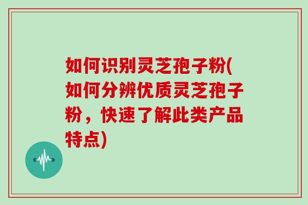 如何识别灵芝孢子粉(如何分辨优质灵芝孢子粉，快速了解此类产品特点)