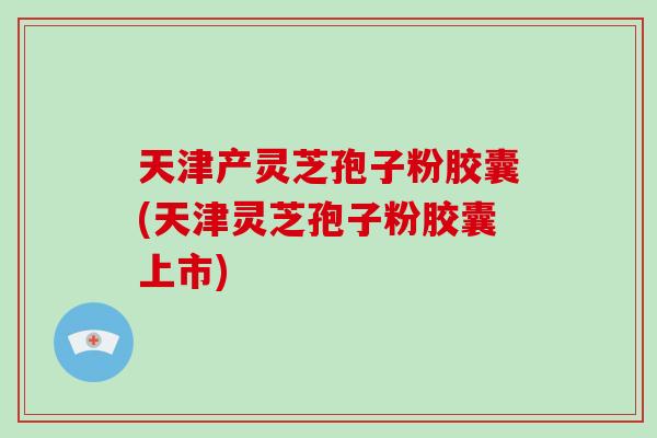 天津产灵芝孢子粉胶囊(天津灵芝孢子粉胶囊上市)