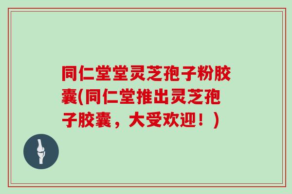 同仁堂堂灵芝孢子粉胶囊(同仁堂推出灵芝孢子胶囊,大受欢迎!)