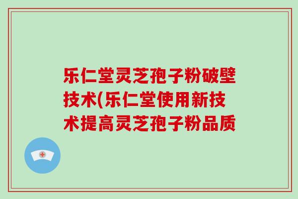 乐仁堂灵芝孢子粉破壁技术(乐仁堂使用新技术提高灵芝孢子粉品质