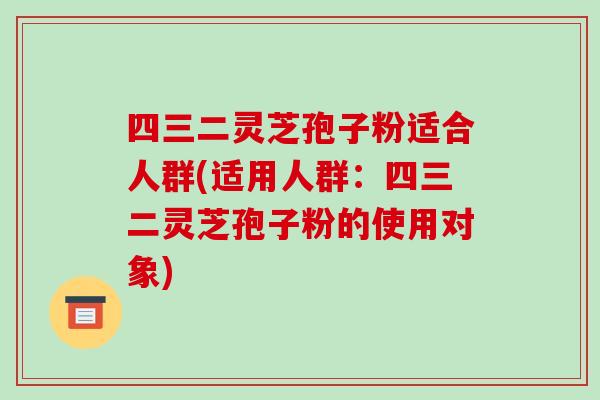 四三二灵芝孢子粉适合人群(适用人群：四三二灵芝孢子粉的使用对象)