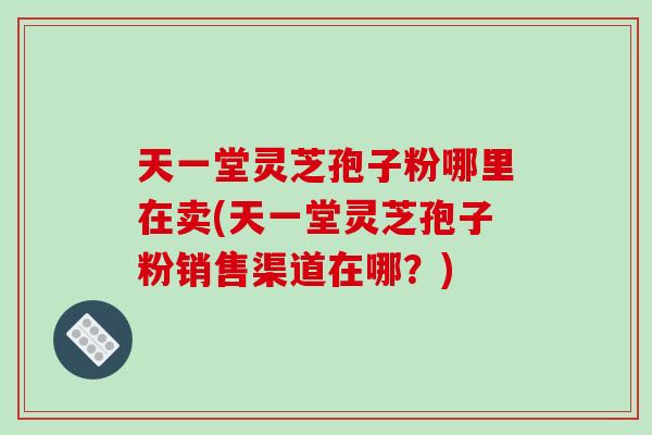 天一堂灵芝孢子粉哪里在卖(天一堂灵芝孢子粉销售渠道在哪?)
