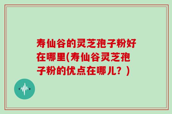 寿仙谷的灵芝孢子粉好在哪里(寿仙谷灵芝孢子粉的优点在哪儿?)