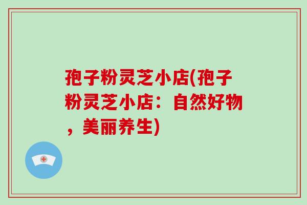 孢子粉灵芝小店(孢子粉灵芝小店:自然好物,美丽养生)
