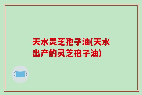 天水灵芝孢子油(天水出产的灵芝孢子油)