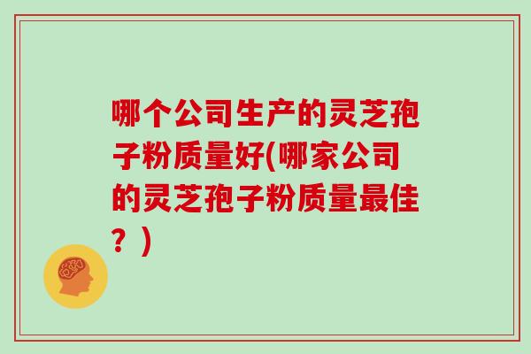 哪个公司生产的灵芝孢子粉质量好(哪家公司的灵芝孢子粉质量最佳?)