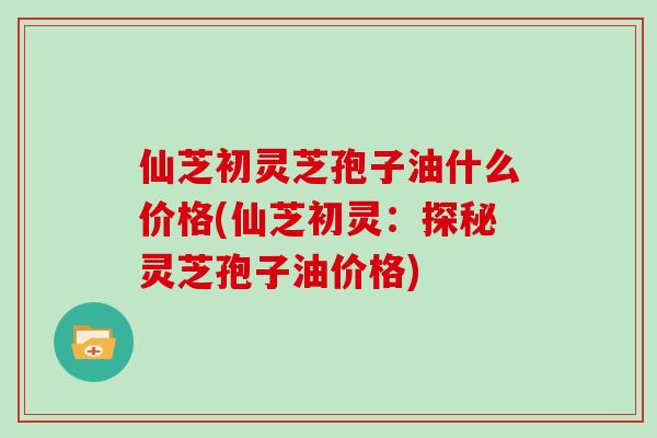 仙芝初灵芝孢子油什么价格(仙芝初灵:探秘灵芝孢子油价格)