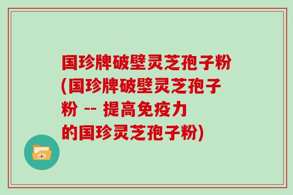 国珍牌破壁灵芝孢子粉(国珍牌破壁灵芝孢子粉 -- 提高免疫力的国珍灵芝孢子粉)