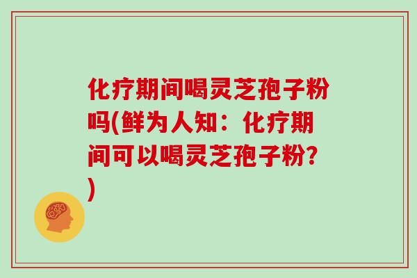 化疗期间喝灵芝孢子粉吗(鲜为人知:化疗期间可以喝灵芝孢子粉?)