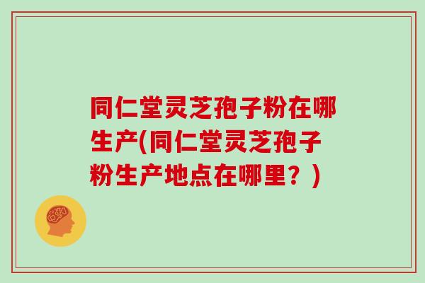 同仁堂灵芝孢子粉在哪生产(同仁堂灵芝孢子粉生产地点在哪里?)