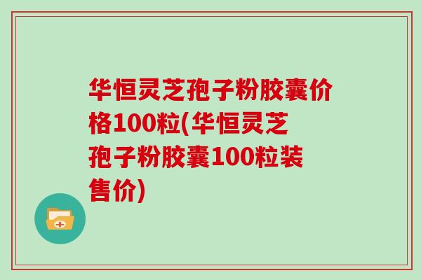 华恒灵芝孢子粉胶囊价格100粒(华恒灵芝孢子粉胶囊100粒装售价)