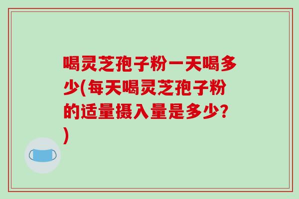 喝灵芝孢子粉一天喝多少(每天喝灵芝孢子粉的适量摄入量是多少？)