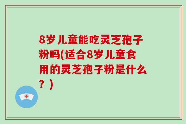 8岁儿童能吃灵芝孢子粉吗(适合8岁儿童食用的灵芝孢子粉是什么？)