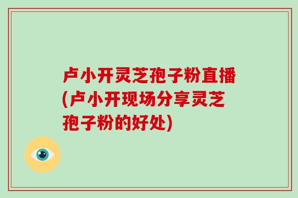卢小开灵芝孢子粉直播(卢小开现场分享灵芝孢子粉的好处)