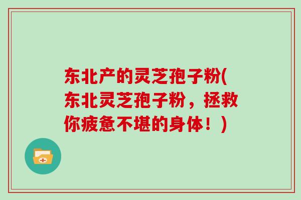 东北产的灵芝孢子粉(东北灵芝孢子粉,拯救你疲惫不堪的身体!)