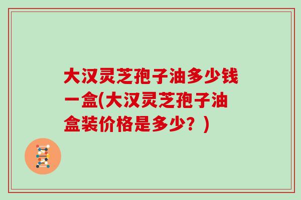 大汉灵芝孢子油多少钱一盒(大汉灵芝孢子油盒装价格是多少？)