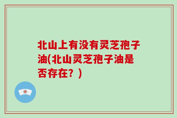 北山上有没有灵芝孢子油(北山灵芝孢子油是否存在?)