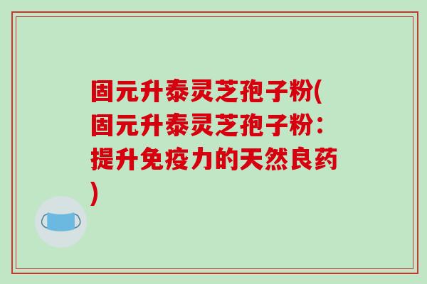 固元升泰灵芝孢子粉(固元升泰灵芝孢子粉：提升免疫力的天然良药)