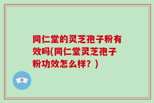 同仁堂的灵芝孢子粉有效吗(同仁堂灵芝孢子粉功效怎么样？)