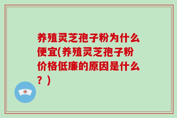 养殖灵芝孢子粉为什么便宜(养殖灵芝孢子粉价格低廉的原因是什么?)