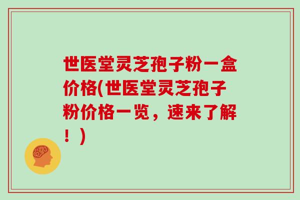 世医堂灵芝孢子粉一盒价格(世医堂灵芝孢子粉价格一览,速来了解!)