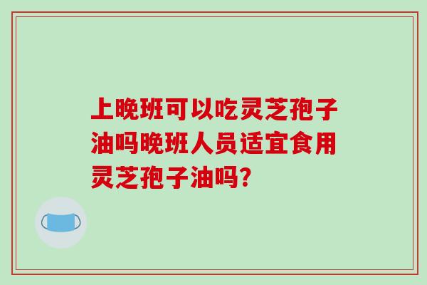 上晚班可以吃灵芝孢子油吗晚班人员适宜食用灵芝孢子油吗？