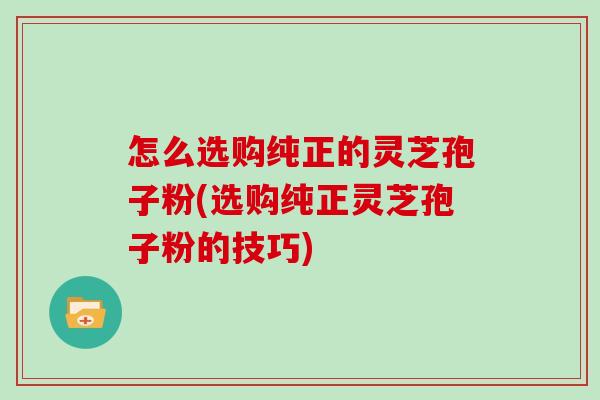 怎么选购纯正的灵芝孢子粉(选购纯正灵芝孢子粉的技巧)