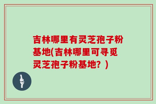 吉林哪里有灵芝孢子粉基地(吉林哪里可寻觅灵芝孢子粉基地？)